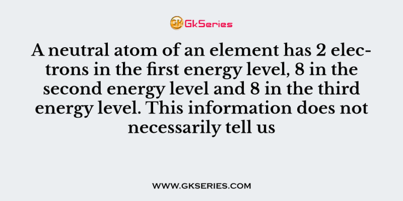A neutral atom of an element has 2 electrons in the first energy level, 8 in the second energy level and 8 in the third energy level. This information does not necessarily tell us