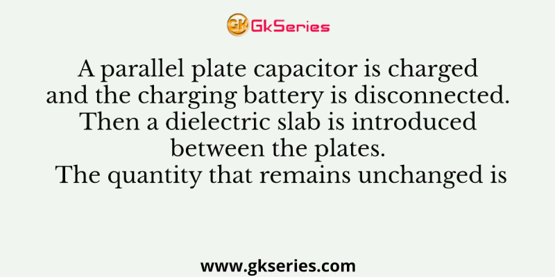 A parallel plate capacitor is charged and the charging battery is disconnected. Then a dielectric slab is introduced between the plates. The quantity that remains unchanged is