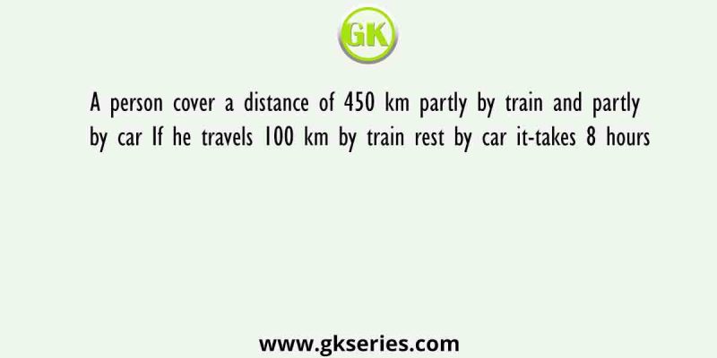 A person cover a distance of 450 km partly by train and partly by car If he travels 100 km by train rest by car it-takes 8 hours