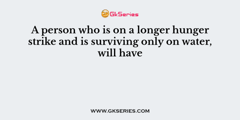 A person who is on a longer hunger strike and is surviving only on water, will have