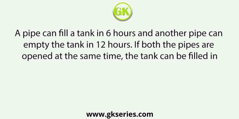 A pipe can fill a tank in 6 hours and another pipe can empty the tank in 12 hours. If both the pipes are opened at the same time, the tank can be filled in