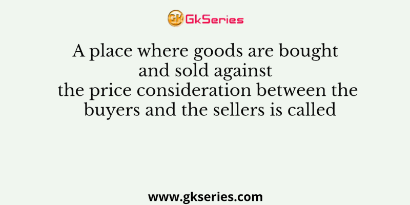 A place where goods are bought and sold against the price consideration between the buyers and the sellers is called
