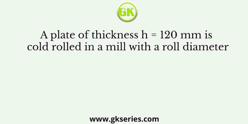 A plate of thickness h = 120 mm is cold rolled in a mill with a roll diameter