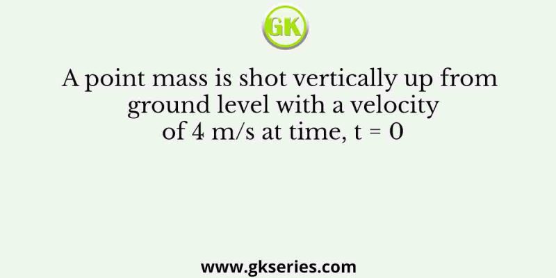 A point mass is shot vertically up from ground level with a velocity of 4 m/s at time, t = 0