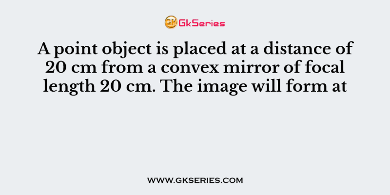 A point object is placed at a distance of 20 cm from a convex mirror of focal length 20 cm. The image will form at