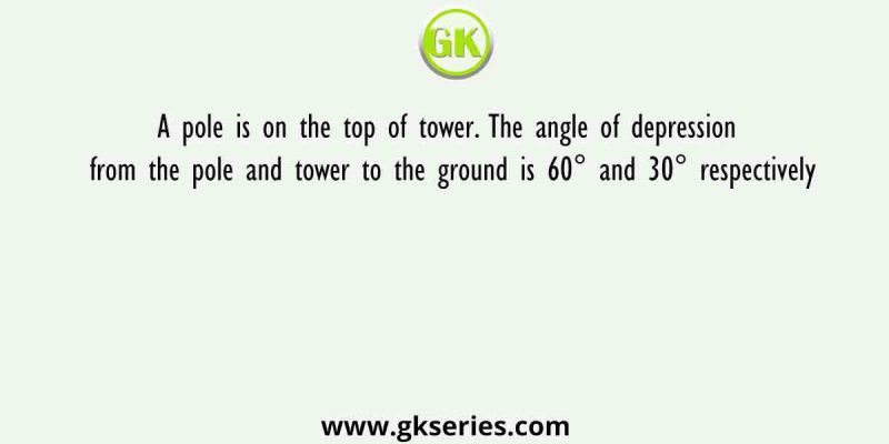 A pole is on the top of tower. The angle of depression from the pole and tower to the ground is 60° and 30° respectively