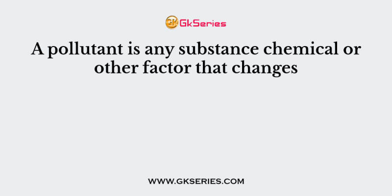 A pollutant is any substance chemical or other factor that changes