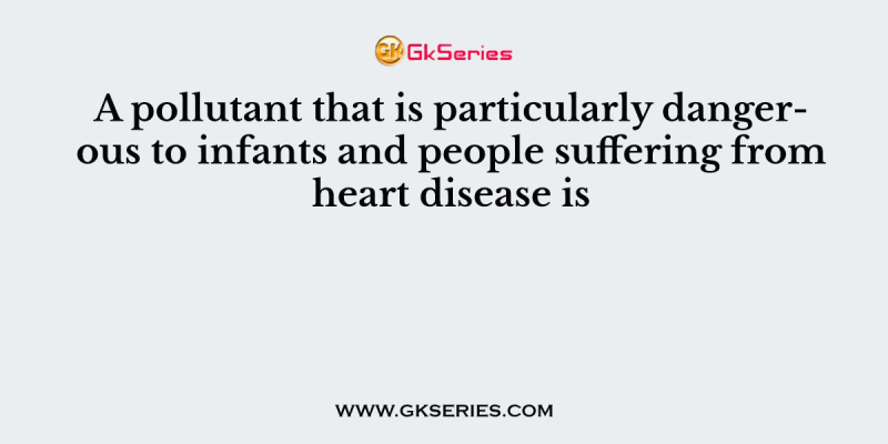 A pollutant that is particularly dangerous to infants and people suffering from heart disease is