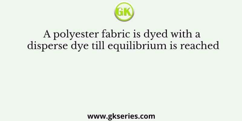 A polyester fabric is dyed with a disperse dye till equilibrium is reached