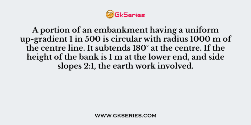 A portion of an embankment having a uniform up-gradient 1 in 500 is circular with radius 1000 m of the centre line. It subtends 180° at the centre. If the height of the bank is 1 m at the lower end, and side slopes 2:1, the earth work involved.
