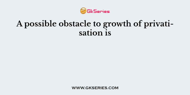 A possible obstacle to growth of privatisation is