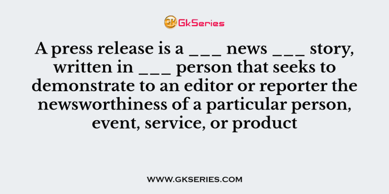 A press release is a ___ news ___ story, written in ___ person that seeks to demonstrate to an editor or reporter the newsworthiness of a particular person, event, service, or product