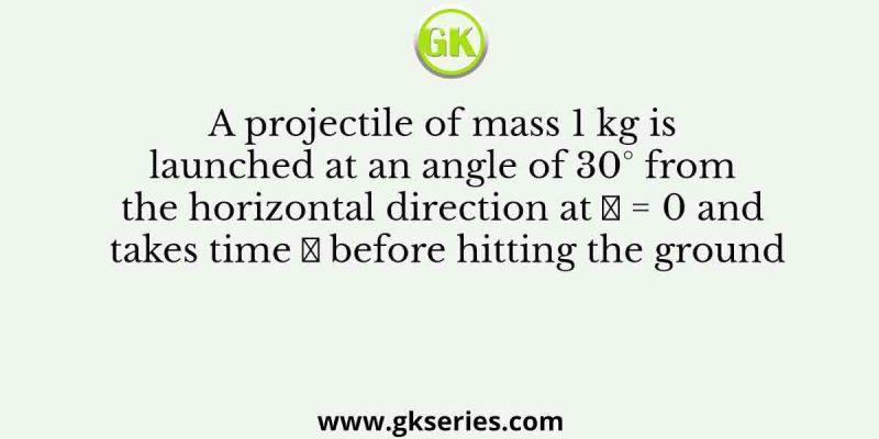 A projectile of mass 1 kg is launched at an angle of 30° from the horizontal direction at 𝑡 = 0 and takes time 𝑇 before hitting the ground