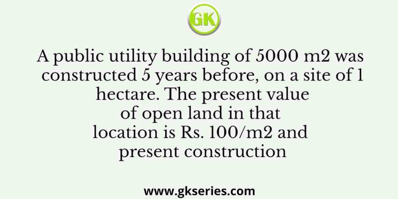 A public utility building of 5000 m2 was constructed 5 years before, on a site of 1 hectare. The present value of open land in that location is Rs. 100/m2 and present construction