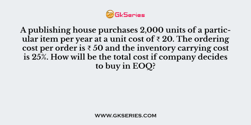 A publishing house purchases 2,000 units of a particular item per year at a unit cost of ₹ 20. The ordering cost per order is ₹ 50 and the inventory carrying cost is 25%. How will be the total cost if company decides to buy in EOQ?