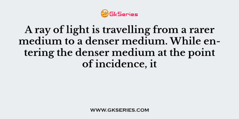 A ray of light is travelling from a rarer medium to a denser medium. While entering the denser medium at the point of incidence, it