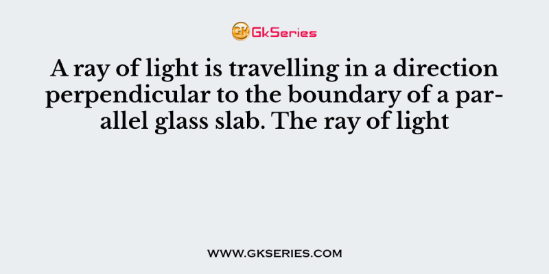 A ray of light is travelling in a direction perpendicular to the boundary of a parallel glass slab. The ray of light