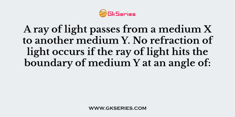 A ray of light passes from a medium X to another medium Y. No refraction of light occurs if the ray of light hits the boundary of medium Y at an angle of: