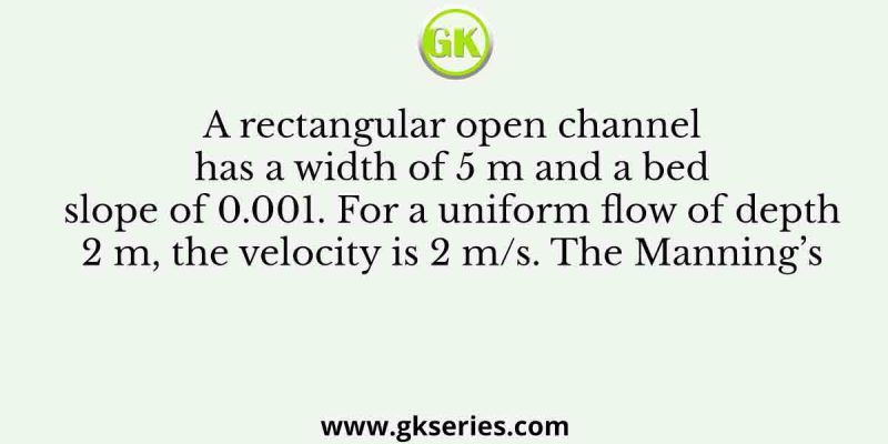 A rectangular open channel has a width of 5 m and a bed slope of 0.001. For a uniform flow of depth 2 m, the velocity is 2 m/s. The Manning’s