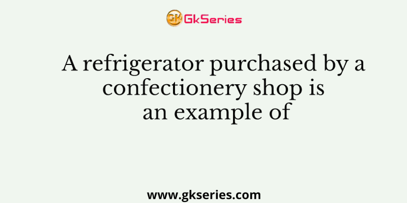 A refrigerator purchased by a confectionery shop is an example of