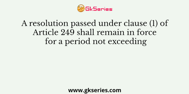 A resolution passed under clause (1) of Article 249 shall remain in force for a period not exceeding