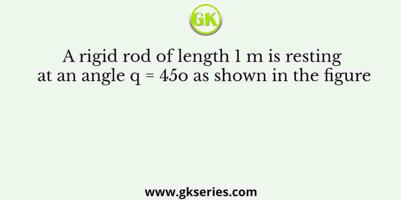 A rigid rod of length 1 m is resting at an angle q = 45o as shown in the figure