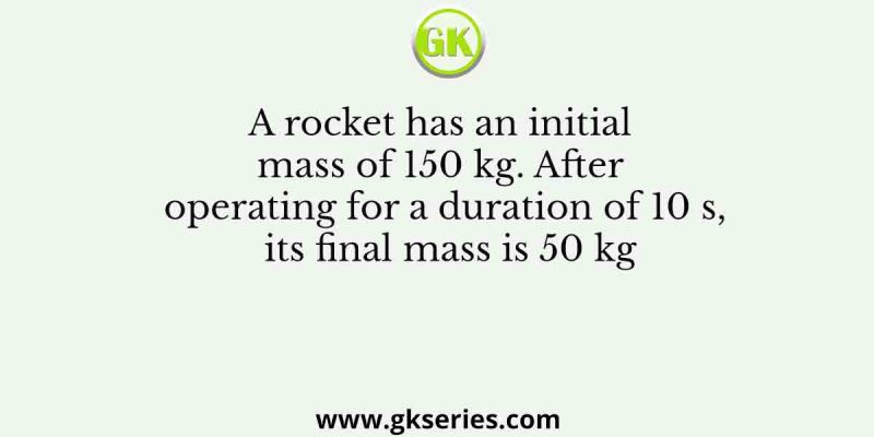A rocket has an initial mass of 150 kg. After operating for a duration of 10 s, its final mass is 50 kg