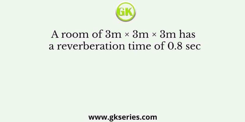 A room of 3m × 3m × 3m has a reverberation time of 0.8 sec