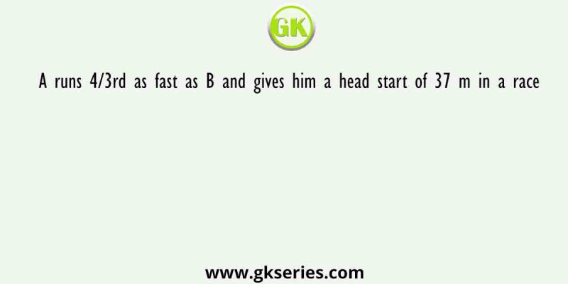 A runs 4/3rd as fast as B and gives him a head start of 37 m in a race. How long is the race in terms of distance so that A and B finish in a dead heat