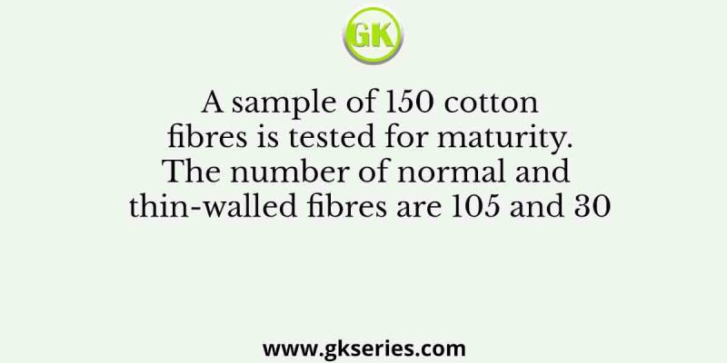 A sample of 150 cotton fibres is tested for maturity. The number of normal and thin-walled fibres are 105 and 30