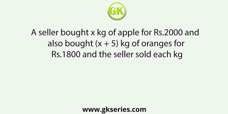 A seller bought x kg of apple for Rs.2000 and also bought (x + 5) kg of oranges for Rs.1800 and the seller sold each kg