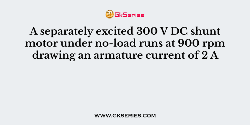 A separately excited 300 V DC shunt motor under no-load runs at 900 rpm drawing an armature current of 2 A