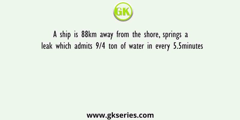 A ship is 88km away from the shore, springs a leak which admits 9/4 ton of water in every 5.5minutes