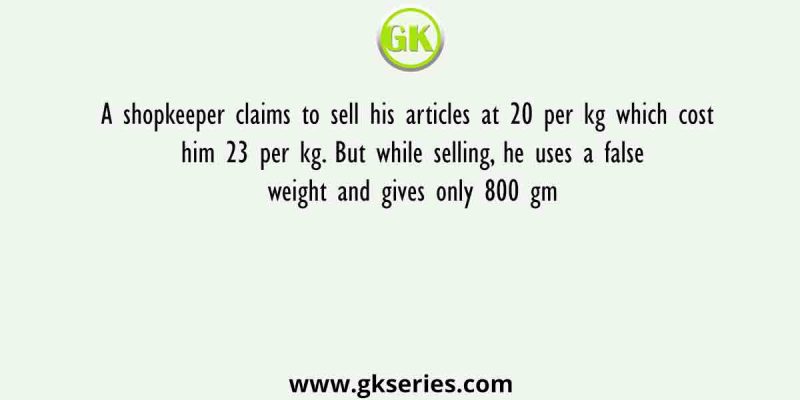 A shopkeeper claims to sell his articles at 20 per kg which cost him 23 per kg. But while selling, he uses a false weight and gives only 800 gm