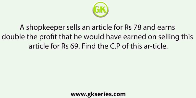 A shopkeeper sells an article for Rs 78 and earns double the profit that he would have earned on selling this article for Rs 69. Find the C.P of this article.