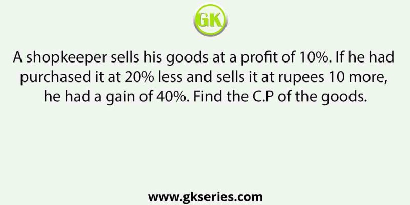 A shopkeeper sells his goods at a profit of 10%. If he had purchased it at 20% less and sells it at rupees 10 more, he had a gain of 40%. Find the C.P of the goods.