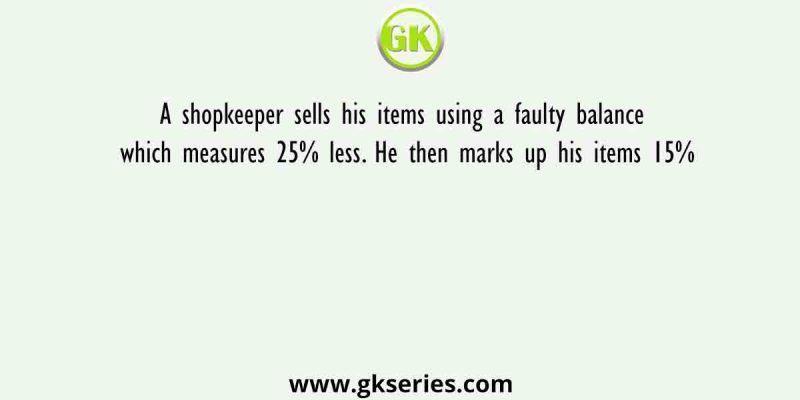 A shopkeeper sells his items using a faulty balance which measures 25% less. He then marks up his items 15%