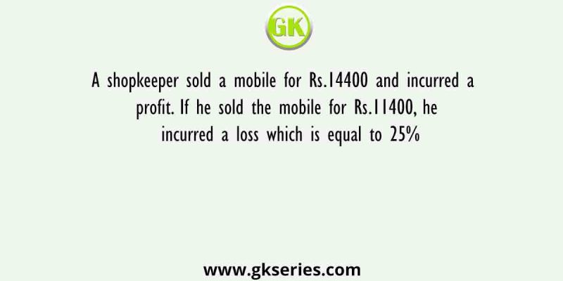 A shopkeeper sold a mobile for Rs.14400 and incurred a profit. If he sold the mobile for Rs.11400, he incurred a loss which is equal to 25%