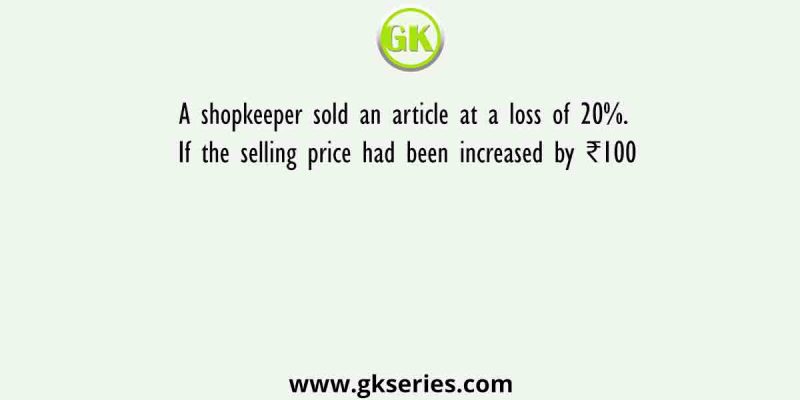 A shopkeeper sold an article at a loss of 20%. If the selling price had been increased by ₹100