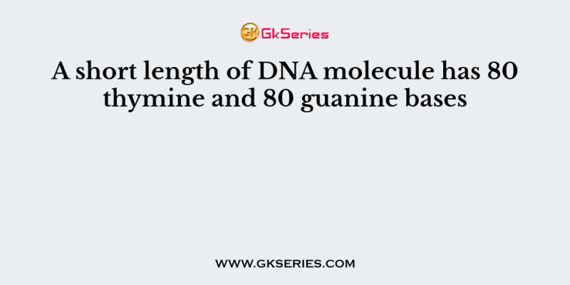 A short length of DNA molecule has 80 thymine and 80 guanine bases