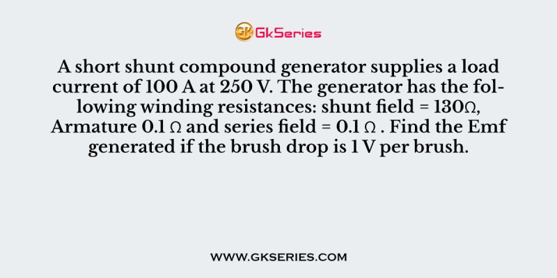 A short shunt compound generator supplies a load current of 100 A at 250 V. The generator has the following winding resistances: shunt field = 130Ω, Armature 0.1 Ω and series field = 0.1 Ω . Find the Emf generated if the brush drop is 1 V per brush.