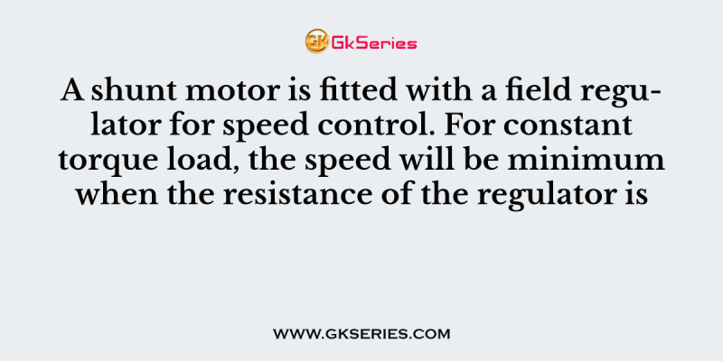 A shunt motor is fitted with a field regulator for speed control. For constant torque load, the speed will be minimum when the resistance of the regulator is