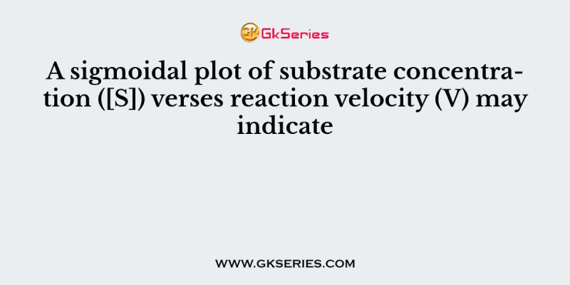 A sigmoidal plot of substrate concentration ([S]) verses reaction velocity (V) may indicate