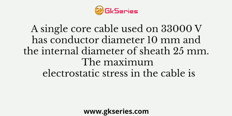 A single core cable used on 33000 V has conductor diameter 10 mm and the internal diameter of sheath 25 mm. The maximum electrostatic stress in the cable is