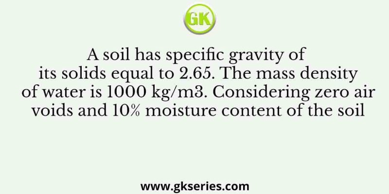 A soil has specific gravity of its solids equal to 2.65. The mass density of water is 1000 kg/m3. Considering zero air voids and 10% moisture content of the soil