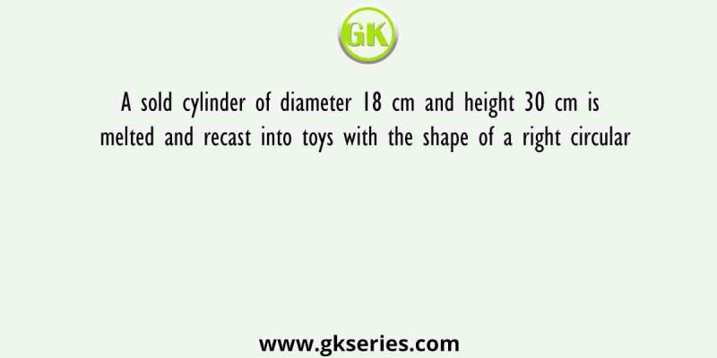 A sold cylinder of diameter 18 cm and height 30 cm is melted and recast into toys with the shape of a right circular