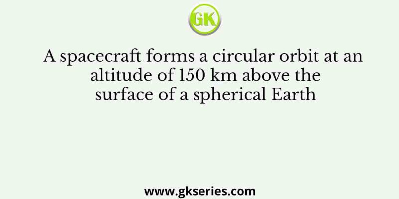 A spacecraft forms a circular orbit at an altitude of 150 km above the surface of a spherical Earth