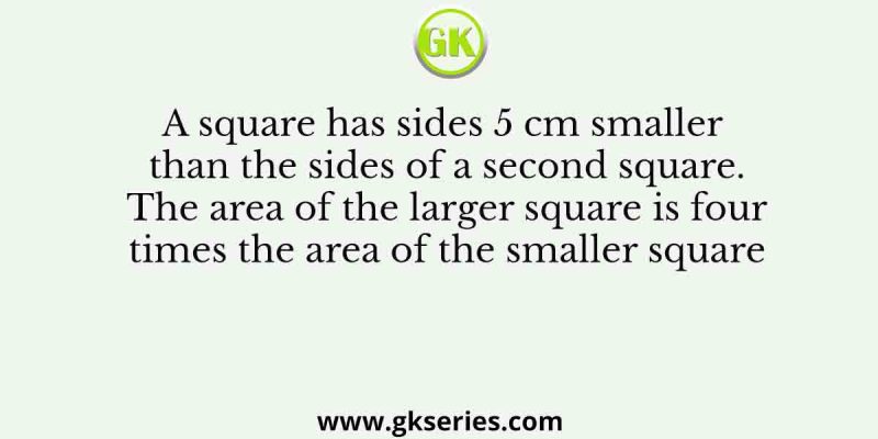 A square has sides 5 cm smaller than the sides of a second square. The area of the larger square is four times the area of the smaller square