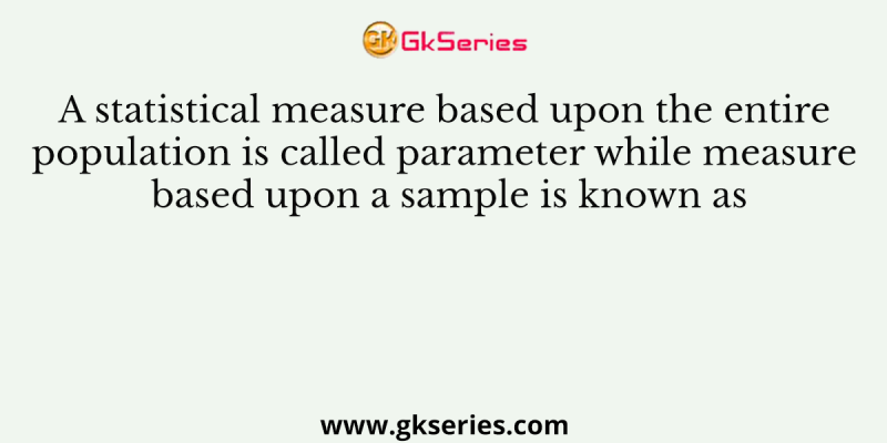A statistical measure based upon the entire population is called parameter while measure based upon a sample is known as