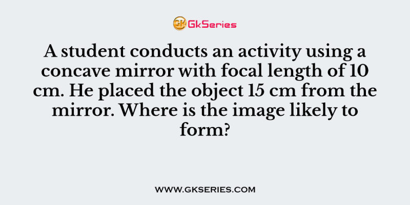 A student conducts an activity using a concave mirror with focal length of 10 cm. He placed the object 15 cm from the mirror. Where is the image likely to form?